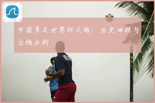 中国男足世界杯之路：历史回顾与出线分析