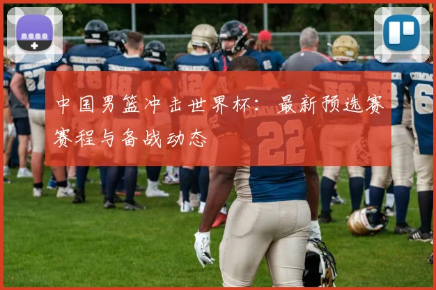 中国男篮冲击世界杯：最新预选赛赛程与备战动态