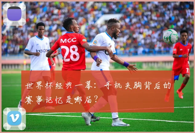 世界杯经典一幕：手机夹胸背后的赛事记忆是哪届？