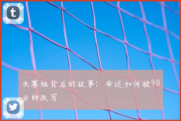 决赛组背后的故事：命运如何被90分钟改写