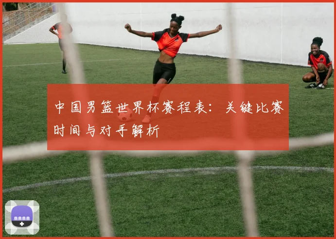 中国男篮世界杯赛程表：关键比赛时间与对手解析