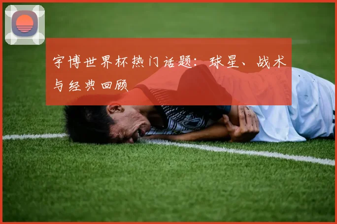 宇博世界杯热门话题:球星、战术与经典回顾