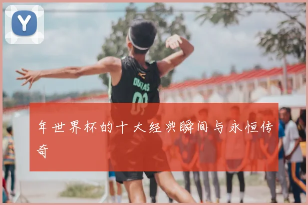 年世界杯的十大经典瞬间与永恒传奇