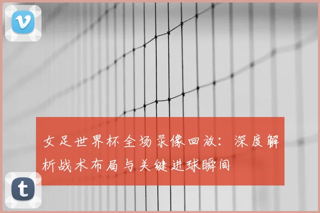 女足世界杯全场录像回放:深度解析战术布局与关键进球瞬间