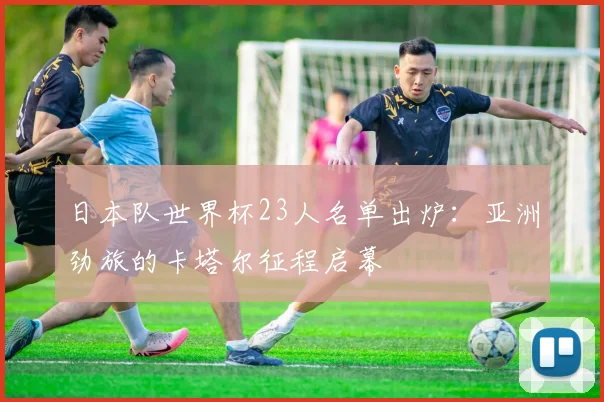 日本队世界杯23人名单出炉:亚洲劲旅的卡塔尔征程启幕