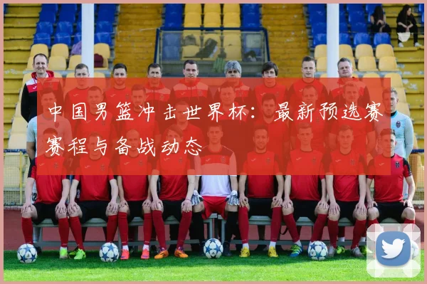 中国男篮冲击世界杯：最新预选赛赛程与备战动态