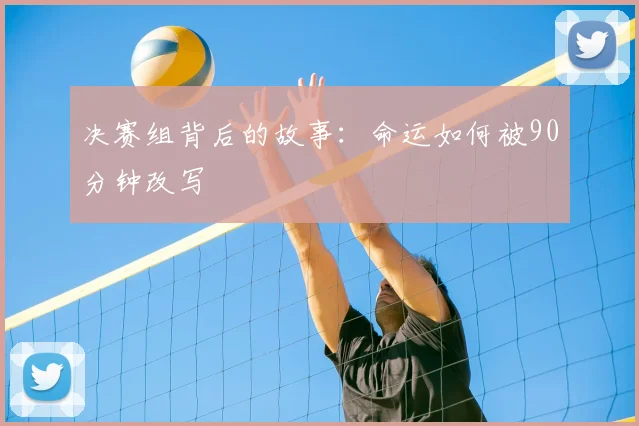 决赛组背后的故事：命运如何被90分钟改写