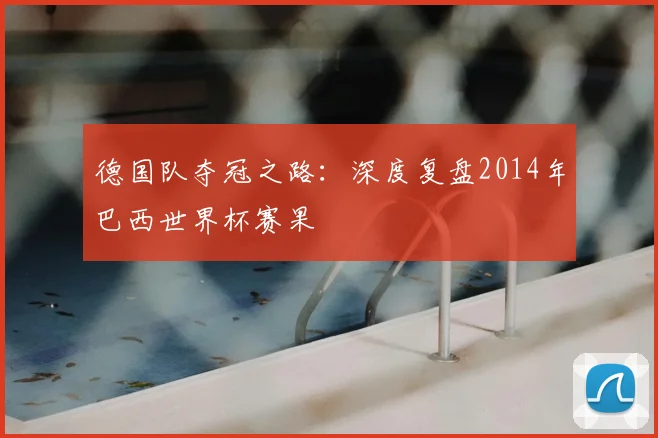 德国队夺冠之路:深度复盘2014年巴西世界杯赛果