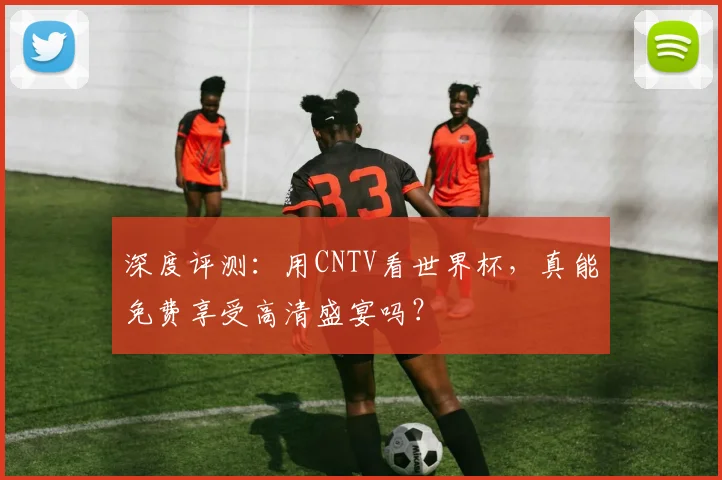 深度评测:用CNTV看世界杯,真能免费享受高清盛宴吗?