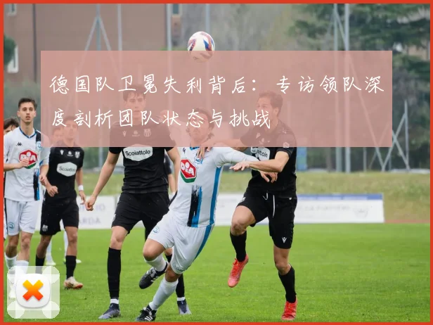 德国队卫冕失利背后:专访领队深度剖析团队状态与挑战
