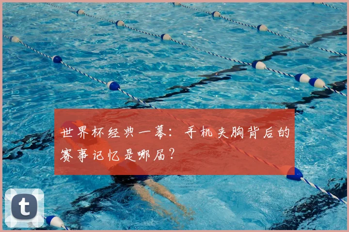 世界杯经典一幕：手机夹胸背后的赛事记忆是哪届？