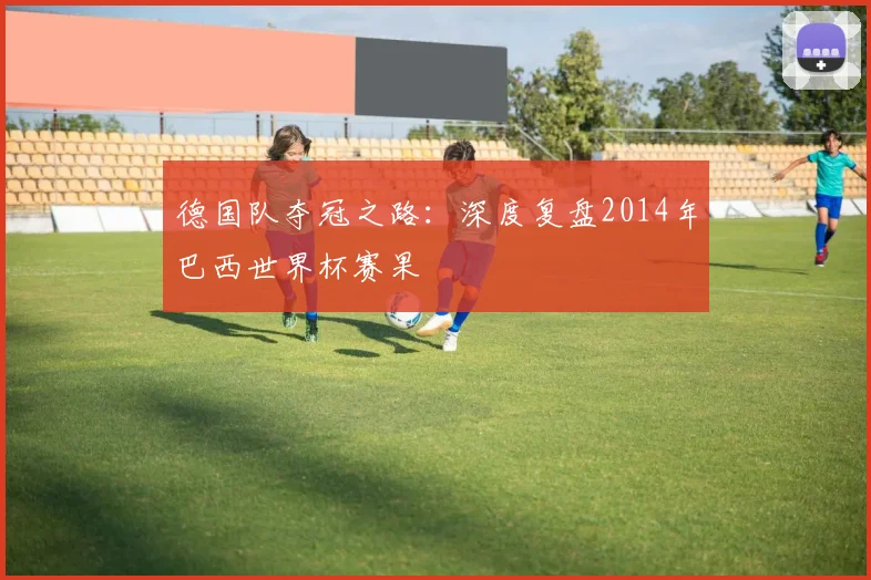 德国队夺冠之路:深度复盘2014年巴西世界杯赛果
