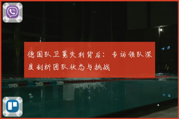 德国队卫冕失利背后：专访领队深度剖析团队状态与挑战