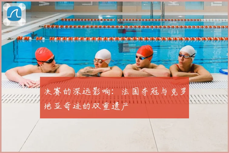 决赛的深远影响：法国夺冠与克罗地亚奇迹的双重遗产