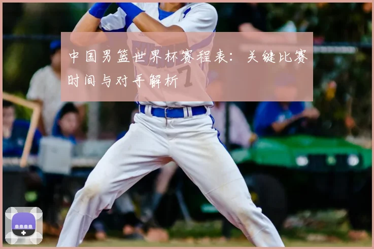 中国男篮世界杯赛程表：关键比赛时间与对手解析