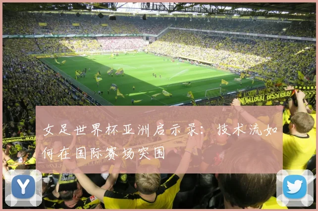女足世界杯亚洲启示录:技术流如何在国际赛场突围