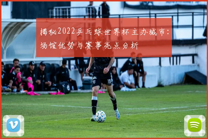 揭秘2022乒乓球世界杯主办城市：场馆优势与赛事亮点分析